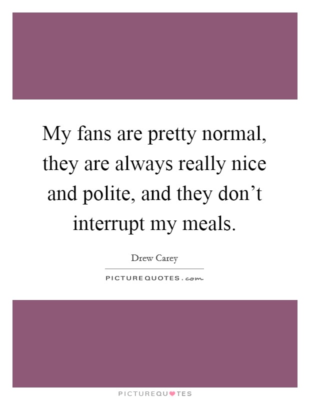 My fans are pretty normal, they are always really nice and polite, and they don't interrupt my meals. Picture Quote #1