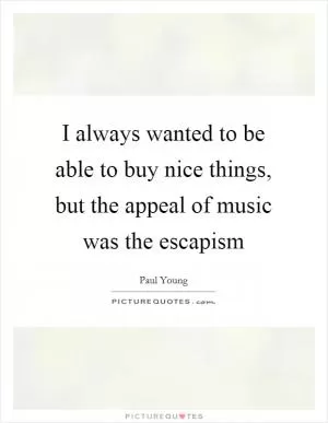 I always wanted to be able to buy nice things, but the appeal of music was the escapism Picture Quote #1