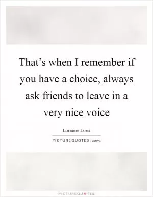 That’s when I remember if you have a choice, always ask friends to leave in a very nice voice Picture Quote #1
