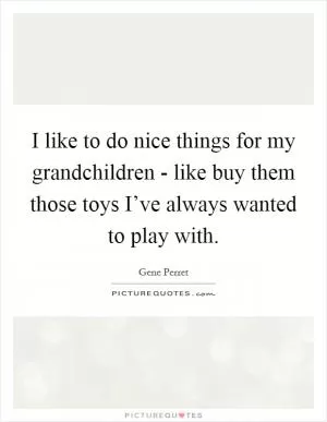 I like to do nice things for my grandchildren - like buy them those toys I’ve always wanted to play with Picture Quote #1