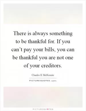 There is always something to be thankful for. If you can’t pay your bills, you can be thankful you are not one of your creditors Picture Quote #1
