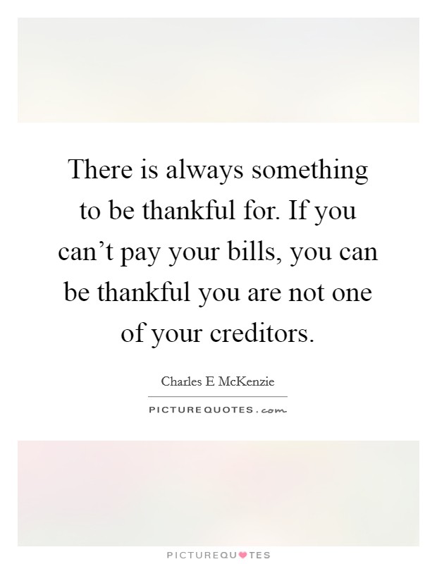 There is always something to be thankful for. If you can't pay your bills, you can be thankful you are not one of your creditors. Picture Quote #1