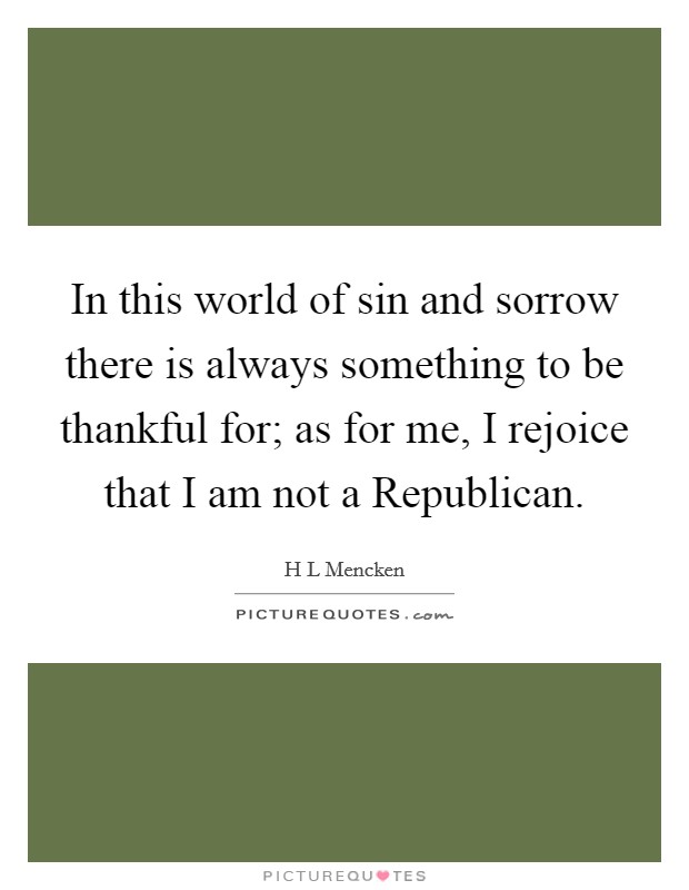 In this world of sin and sorrow there is always something to be thankful for; as for me, I rejoice that I am not a Republican. Picture Quote #1