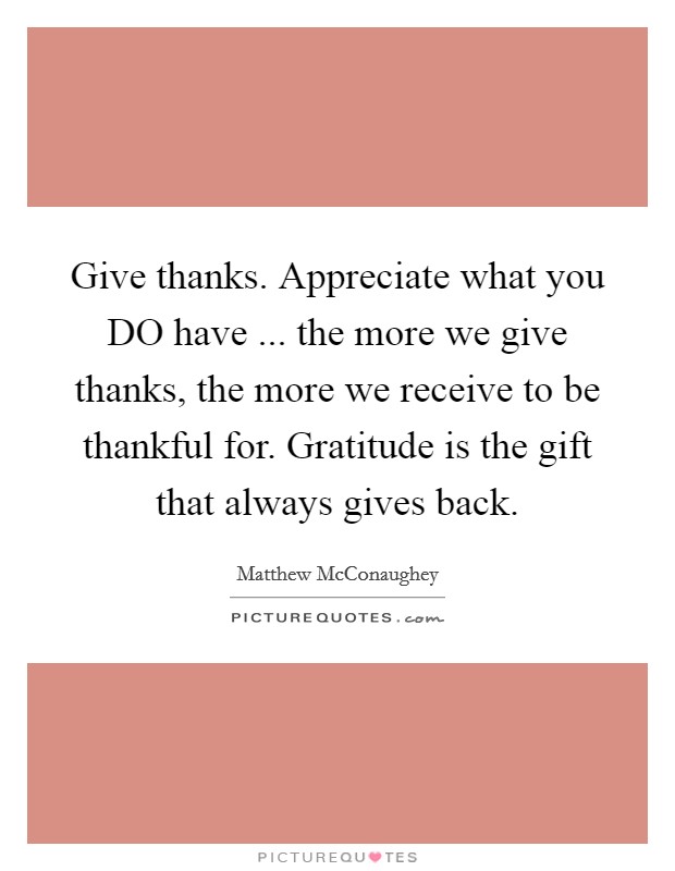 Give thanks. Appreciate what you DO have ... the more we give thanks, the more we receive to be thankful for. Gratitude is the gift that always gives back. Picture Quote #1