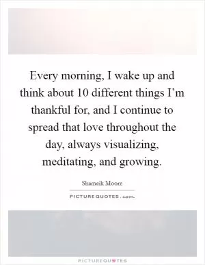 Every morning, I wake up and think about 10 different things I’m thankful for, and I continue to spread that love throughout the day, always visualizing, meditating, and growing Picture Quote #1