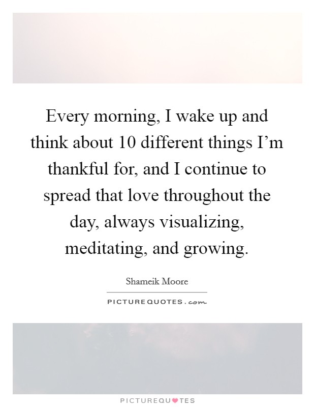 Every morning, I wake up and think about 10 different things I'm thankful for, and I continue to spread that love throughout the day, always visualizing, meditating, and growing. Picture Quote #1