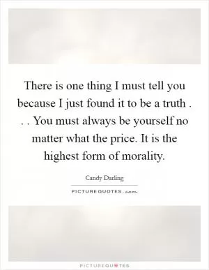 There is one thing I must tell you because I just found it to be a truth . . . You must always be yourself no matter what the price. It is the highest form of morality Picture Quote #1