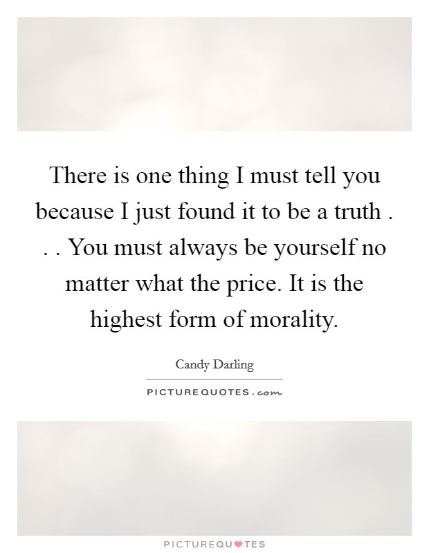 There is one thing I must tell you because I just found it to be a truth . . . You must always be yourself no matter what the price. It is the highest form of morality. Picture Quote #1