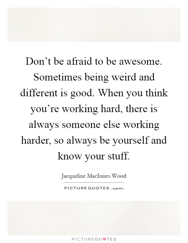 Don't be afraid to be awesome. Sometimes being weird and different is good. When you think you're working hard, there is always someone else working harder, so always be yourself and know your stuff. Picture Quote #1