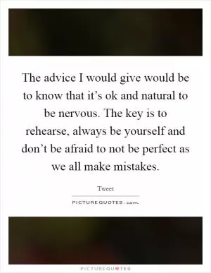 The advice I would give would be to know that it’s ok and natural to be nervous. The key is to rehearse, always be yourself and don’t be afraid to not be perfect as we all make mistakes Picture Quote #1