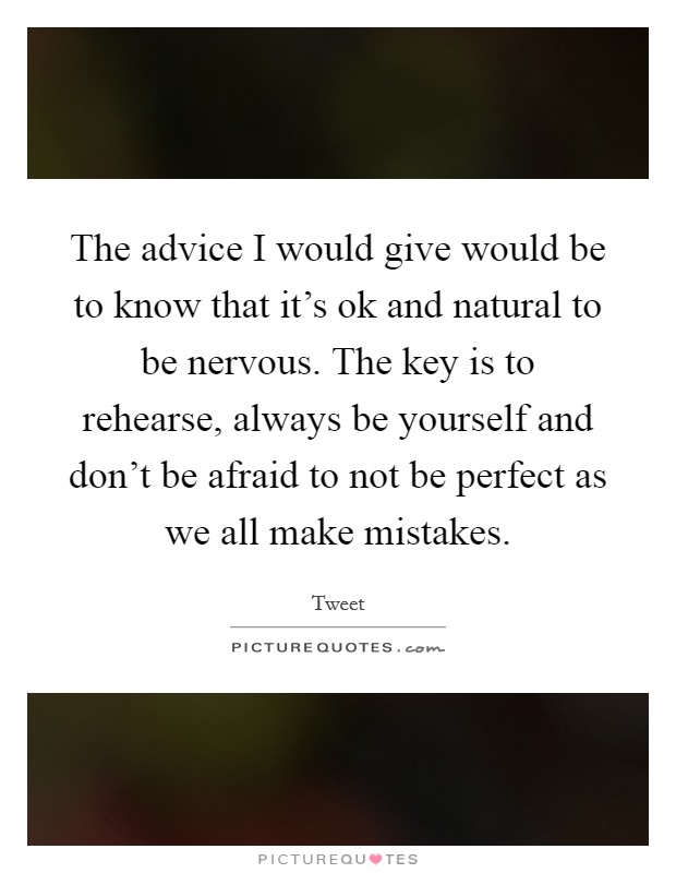 The advice I would give would be to know that it's ok and natural to be nervous. The key is to rehearse, always be yourself and don't be afraid to not be perfect as we all make mistakes. Picture Quote #1