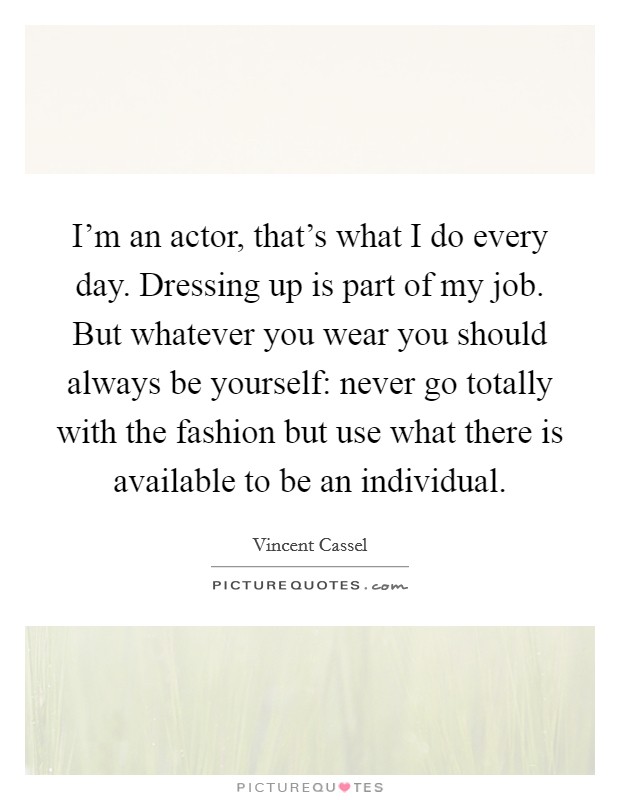 I'm an actor, that's what I do every day. Dressing up is part of my job. But whatever you wear you should always be yourself: never go totally with the fashion but use what there is available to be an individual. Picture Quote #1