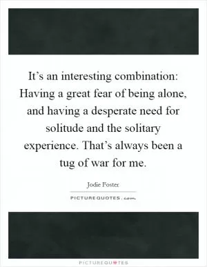 It’s an interesting combination: Having a great fear of being alone, and having a desperate need for solitude and the solitary experience. That’s always been a tug of war for me Picture Quote #1