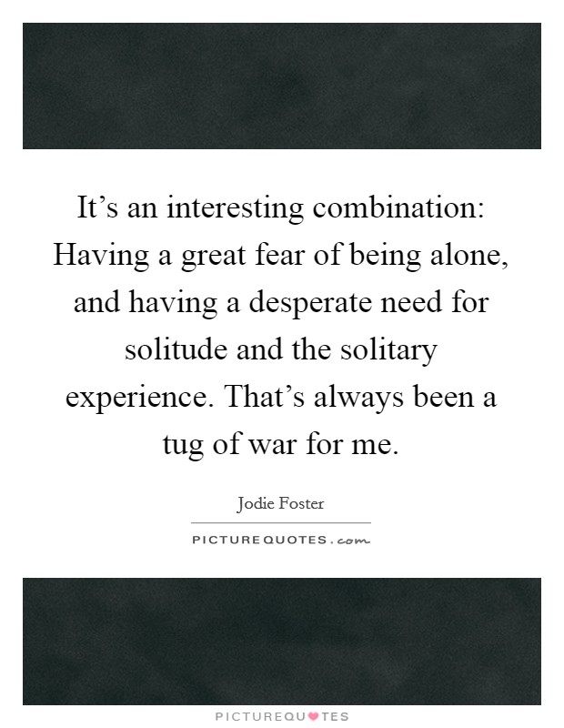 It's an interesting combination: Having a great fear of being alone, and having a desperate need for solitude and the solitary experience. That's always been a tug of war for me. Picture Quote #1