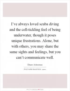 I’ve always loved scuba diving and the cell-tickling feel of being underwater, though it poses unique frustrations. Alone, but with others, you may share the same sights and feelings, but you can’t communicate well Picture Quote #1