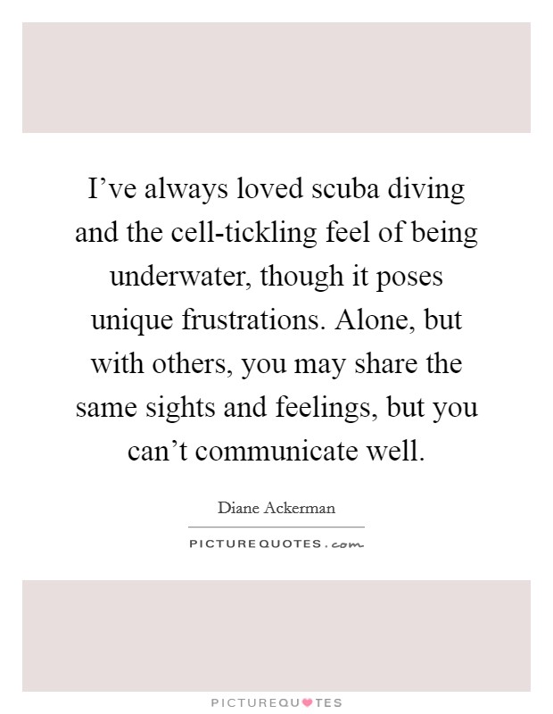 I've always loved scuba diving and the cell-tickling feel of being underwater, though it poses unique frustrations. Alone, but with others, you may share the same sights and feelings, but you can't communicate well. Picture Quote #1