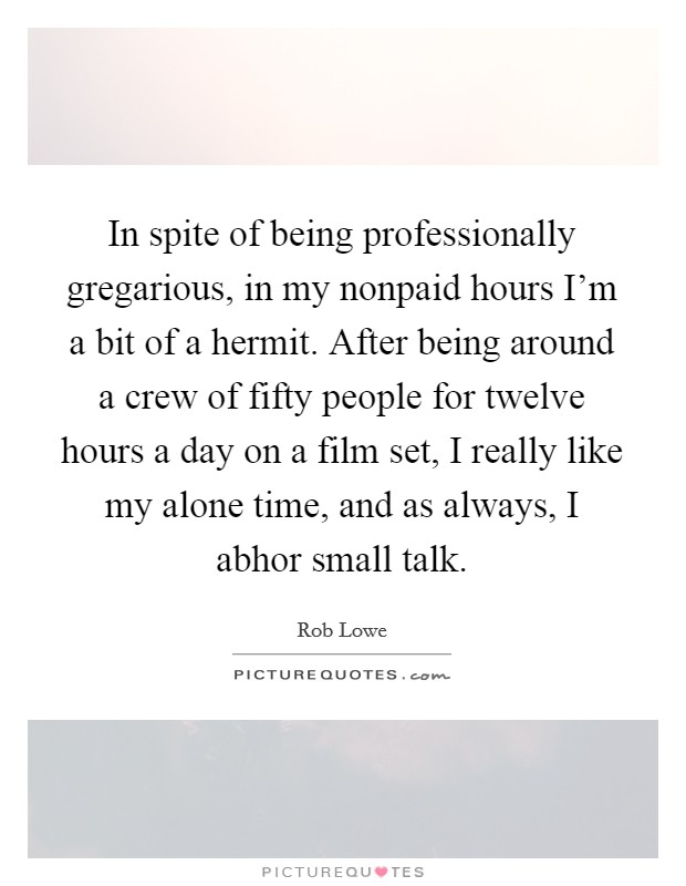 In spite of being professionally gregarious, in my nonpaid hours I'm a bit of a hermit. After being around a crew of fifty people for twelve hours a day on a film set, I really like my alone time, and as always, I abhor small talk. Picture Quote #1