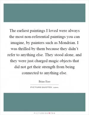 The earliest paintings I loved were always the most non-referential paintings you can imagine, by painters such as Mondrian. I was thrilled by them because they didn’t refer to anything else. They stood alone, and they were just charged magic objects that did not get their strength from being connected to anything else Picture Quote #1