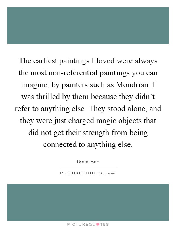 The earliest paintings I loved were always the most non-referential paintings you can imagine, by painters such as Mondrian. I was thrilled by them because they didn't refer to anything else. They stood alone, and they were just charged magic objects that did not get their strength from being connected to anything else. Picture Quote #1