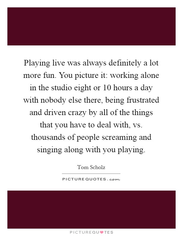 Playing live was always definitely a lot more fun. You picture it: working alone in the studio eight or 10 hours a day with nobody else there, being frustrated and driven crazy by all of the things that you have to deal with, vs. thousands of people screaming and singing along with you playing. Picture Quote #1