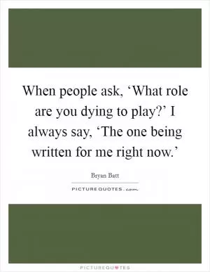 When people ask, ‘What role are you dying to play?’ I always say, ‘The one being written for me right now.’ Picture Quote #1