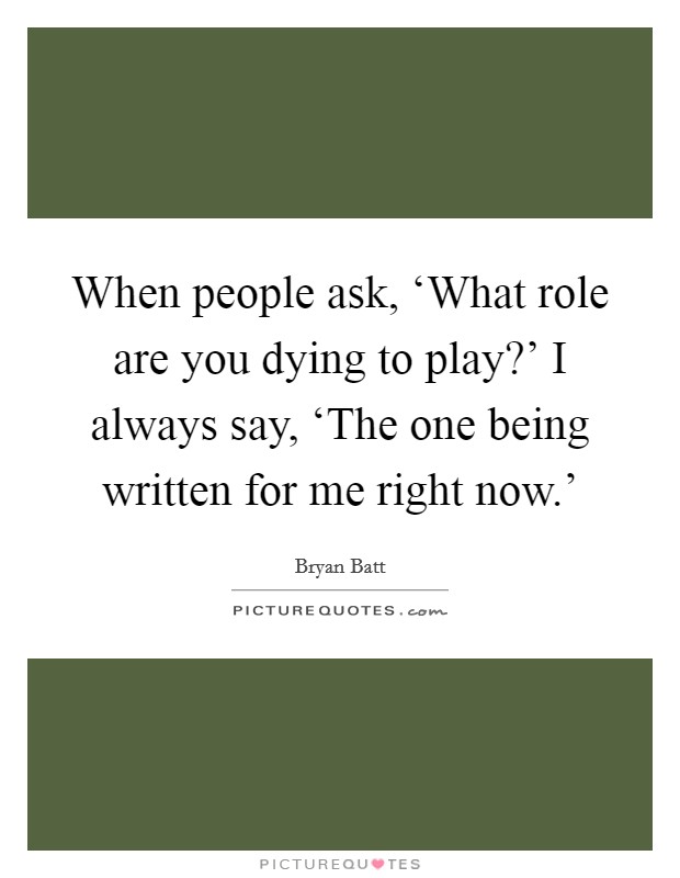 When people ask, ‘What role are you dying to play?' I always say, ‘The one being written for me right now.' Picture Quote #1