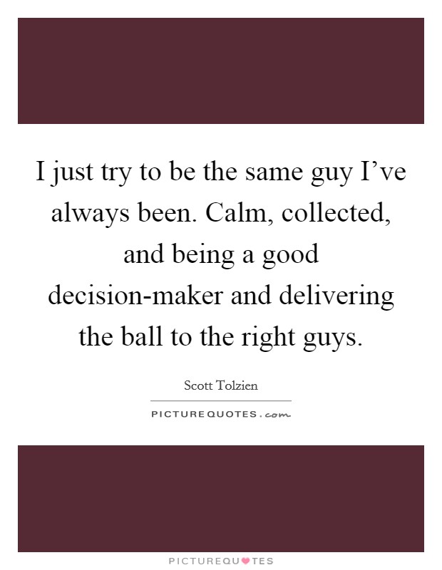 I just try to be the same guy I've always been. Calm, collected, and being a good decision-maker and delivering the ball to the right guys. Picture Quote #1