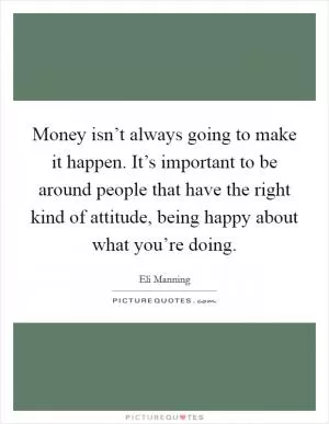Money isn’t always going to make it happen. It’s important to be around people that have the right kind of attitude, being happy about what you’re doing Picture Quote #1