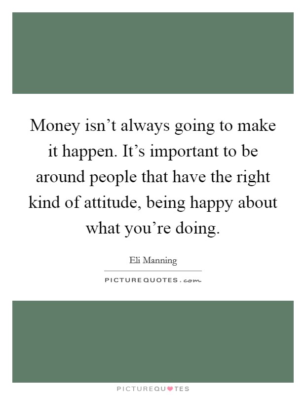 Money isn't always going to make it happen. It's important to be around people that have the right kind of attitude, being happy about what you're doing. Picture Quote #1