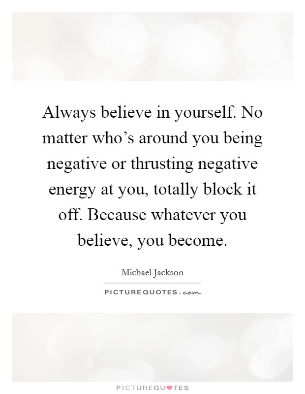 Always believe in yourself. No matter who's around you being negative or thrusting negative energy at you, totally block it off. Because whatever you believe, you become. Picture Quote #1