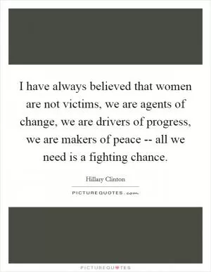 I have always believed that women are not victims, we are agents of change, we are drivers of progress, we are makers of peace -- all we need is a fighting chance Picture Quote #1