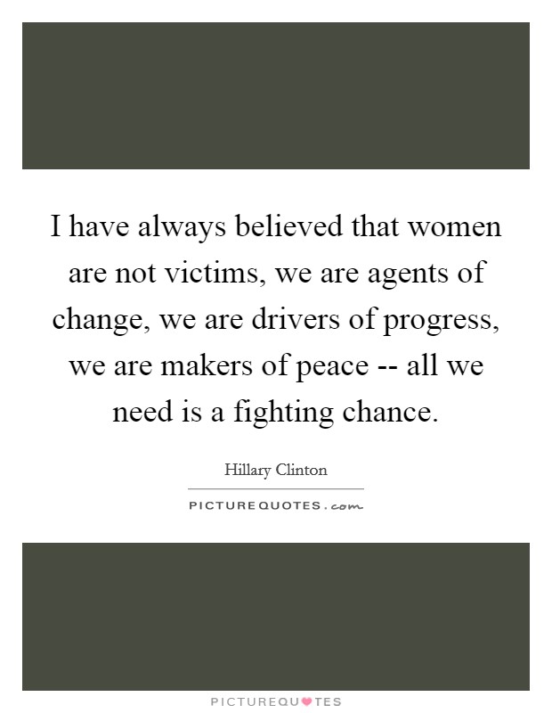 I have always believed that women are not victims, we are agents of change, we are drivers of progress, we are makers of peace -- all we need is a fighting chance. Picture Quote #1