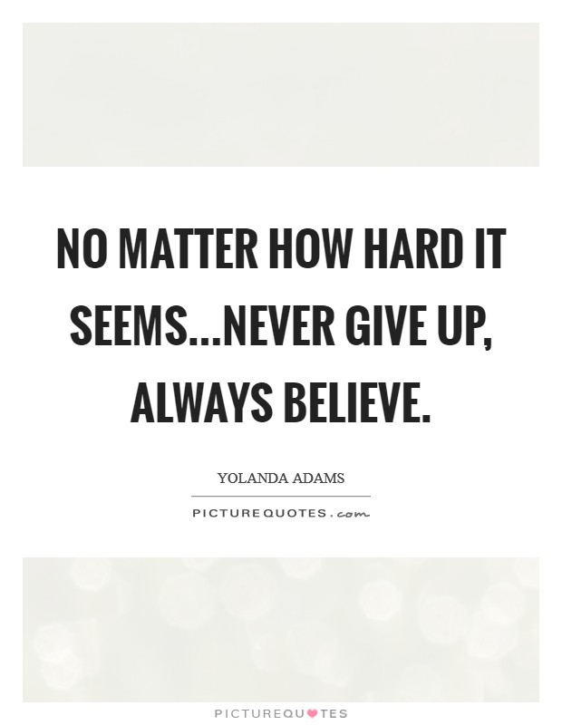No matter how hard it seems...never give up, always believe. Picture Quote #1