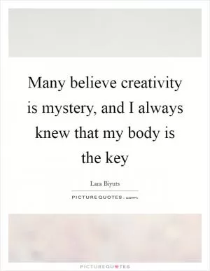 Many believe creativity is mystery, and I always knew that my body is the key Picture Quote #1