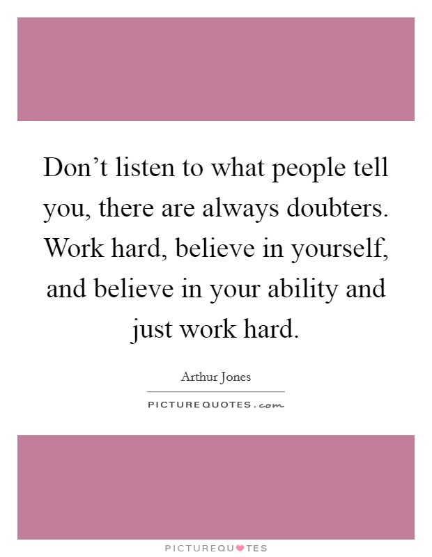 Don't listen to what people tell you, there are always doubters. Work hard, believe in yourself, and believe in your ability and just work hard. Picture Quote #1