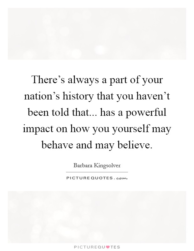 There's always a part of your nation's history that you haven't been told that... has a powerful impact on how you yourself may behave and may believe. Picture Quote #1