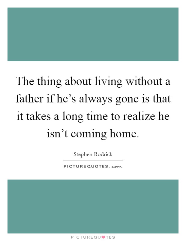 The thing about living without a father if he's always gone is that it takes a long time to realize he isn't coming home. Picture Quote #1