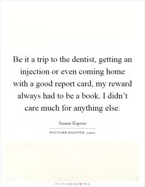 Be it a trip to the dentist, getting an injection or even coming home with a good report card, my reward always had to be a book. I didn’t care much for anything else Picture Quote #1