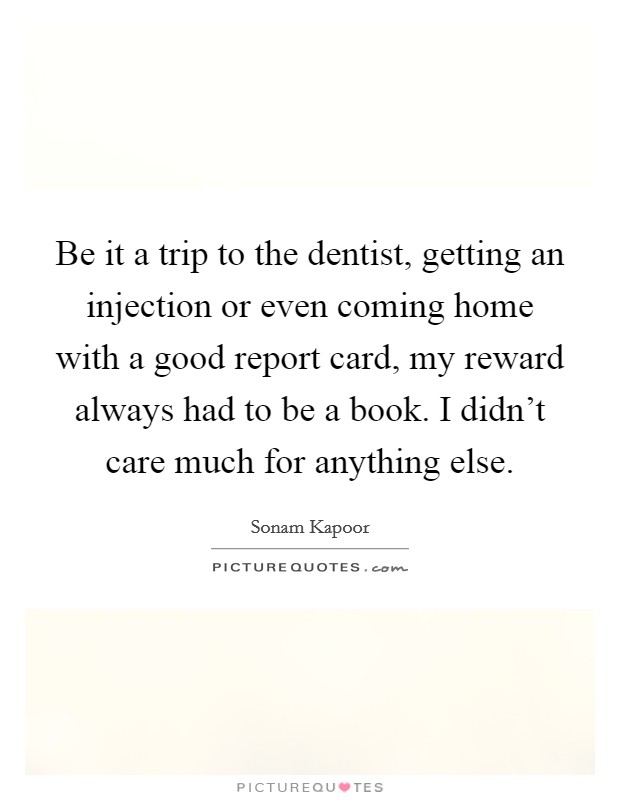 Be it a trip to the dentist, getting an injection or even coming home with a good report card, my reward always had to be a book. I didn't care much for anything else. Picture Quote #1