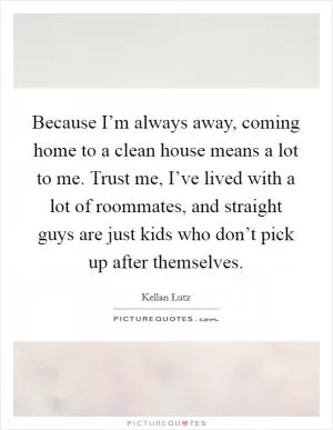 Because I’m always away, coming home to a clean house means a lot to me. Trust me, I’ve lived with a lot of roommates, and straight guys are just kids who don’t pick up after themselves Picture Quote #1