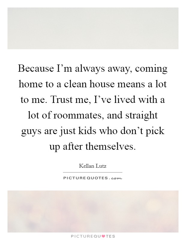 Because I'm always away, coming home to a clean house means a lot to me. Trust me, I've lived with a lot of roommates, and straight guys are just kids who don't pick up after themselves. Picture Quote #1