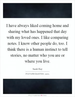 I have always liked coming home and sharing what has happened that day with my loved ones. I like comparing notes. I know other people do, too. I think there is a human instinct to tell stories, no matter who you are or where you live Picture Quote #1