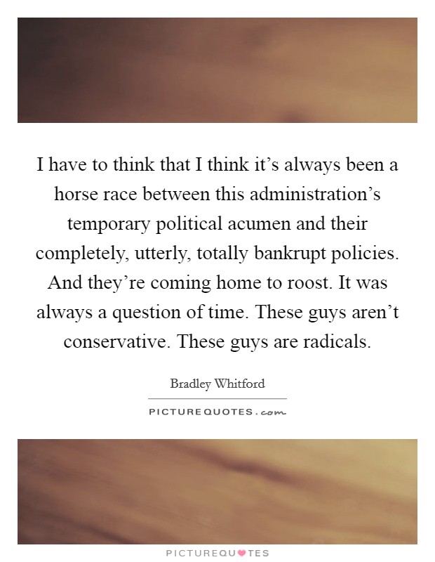 I have to think that I think it's always been a horse race between this administration's temporary political acumen and their completely, utterly, totally bankrupt policies. And they're coming home to roost. It was always a question of time. These guys aren't conservative. These guys are radicals. Picture Quote #1