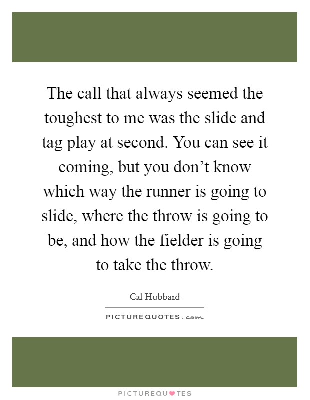 The call that always seemed the toughest to me was the slide and tag play at second. You can see it coming, but you don't know which way the runner is going to slide, where the throw is going to be, and how the fielder is going to take the throw. Picture Quote #1
