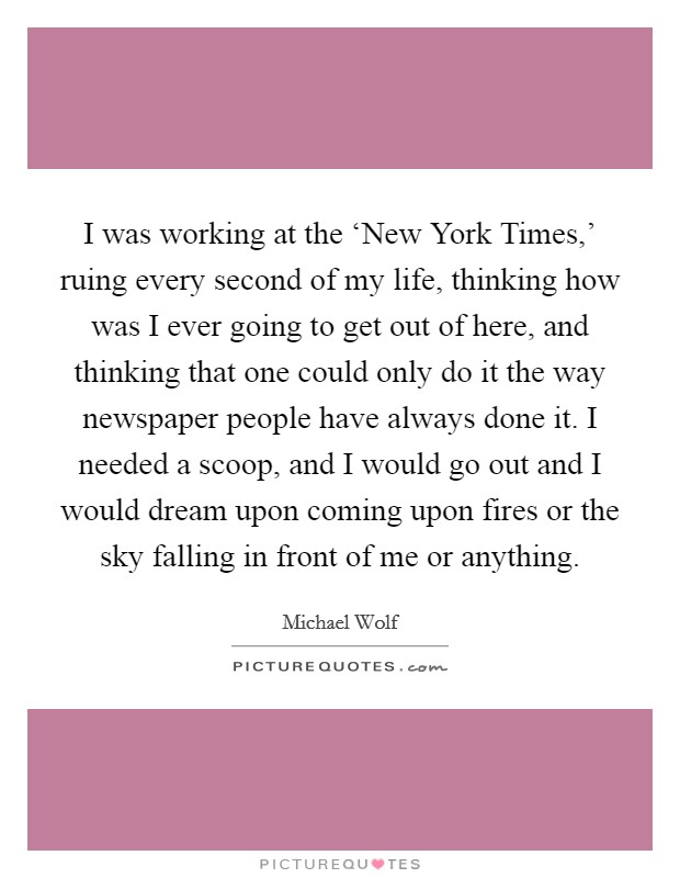 I was working at the ‘New York Times,' ruing every second of my life, thinking how was I ever going to get out of here, and thinking that one could only do it the way newspaper people have always done it. I needed a scoop, and I would go out and I would dream upon coming upon fires or the sky falling in front of me or anything. Picture Quote #1