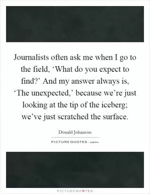 Journalists often ask me when I go to the field, ‘What do you expect to find?’ And my answer always is, ‘The unexpected,’ because we’re just looking at the tip of the iceberg; we’ve just scratched the surface Picture Quote #1