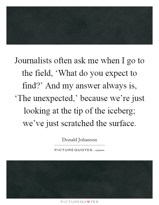 Journalists often ask me when I go to the field, ‘What do you expect to find?' And my answer always is, ‘The unexpected,' because we're just looking at the tip of the iceberg; we've just scratched the surface. Picture Quote #1