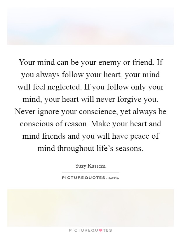 Your mind can be your enemy or friend. If you always follow your heart, your mind will feel neglected. If you follow only your mind, your heart will never forgive you. Never ignore your conscience, yet always be conscious of reason. Make your heart and mind friends and you will have peace of mind throughout life's seasons. Picture Quote #1