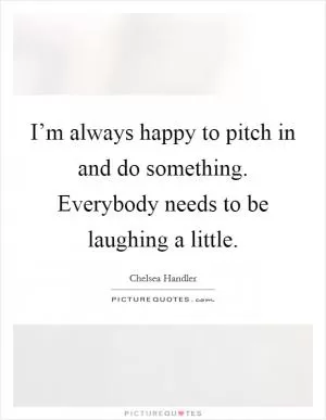 I’m always happy to pitch in and do something. Everybody needs to be laughing a little Picture Quote #1