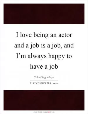 I love being an actor and a job is a job, and I’m always happy to have a job Picture Quote #1